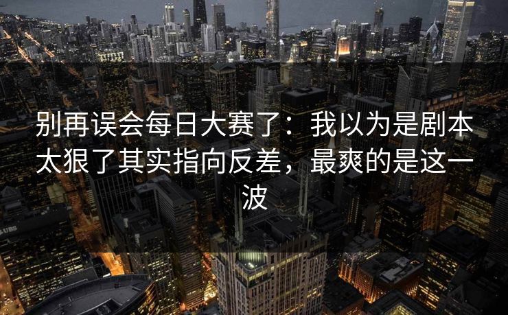 别再误会每日大赛了：我以为是剧本太狠了其实指向反差，最爽的是这一波