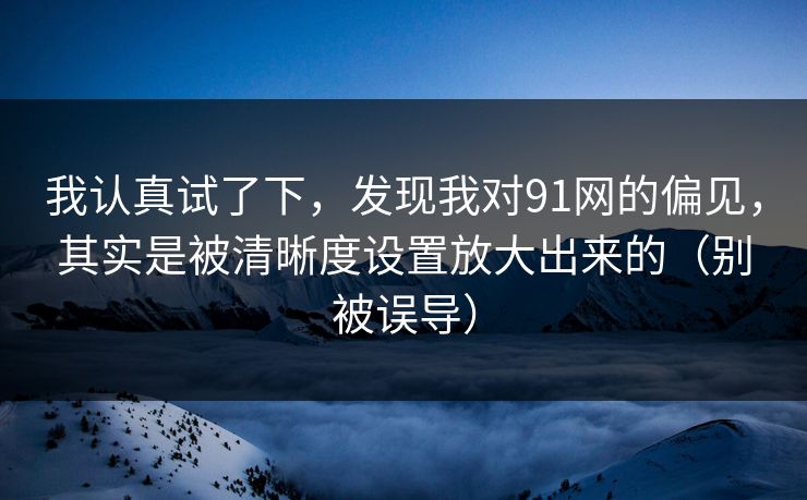 我认真试了下，发现我对91网的偏见，其实是被清晰度设置放大出来的（别被误导）