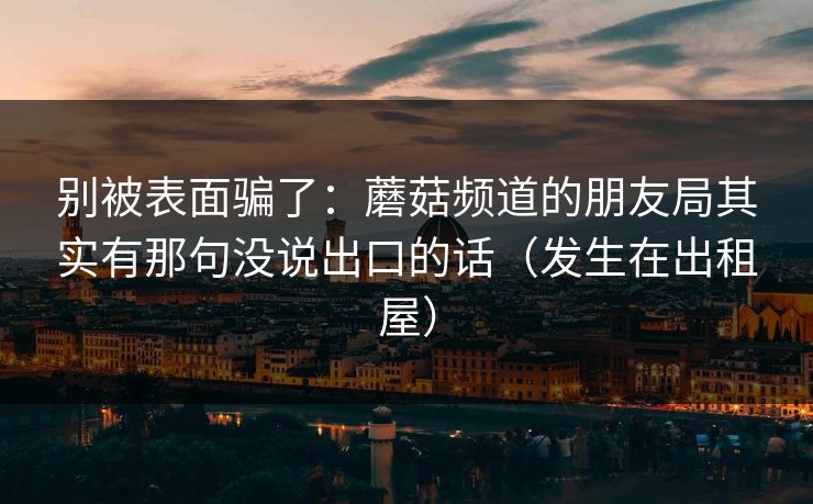 别被表面骗了：蘑菇频道的朋友局其实有那句没说出口的话（发生在出租屋）