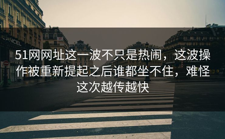 51网网址这一波不只是热闹，这波操作被重新提起之后谁都坐不住，难怪这次越传越快